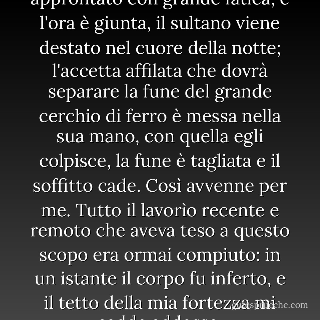 Quando tutto è stato approntato con grande fatica, e l'ora è giunta, il sultano viene destato nel cuore della notte; l'accetta affilata che dovrà separare la fune del grande cerchio di ferro è messa nella sua mano, con quella egli colpisce, la fune è tagliata e il soffitto cade. Così avvenne per me. Tutto il lavorìo recente e remoto che aveva teso a questo scopo era ormai compiuto: in un istante il corpo fu inferto, e il tetto della mia fortezza mi cadde addosso. - Charles Dickens