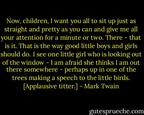 Now, children, I want you all to sit up just as straight and pretty as you can and give me all your attention for a minute or two. There - that is it. That is the way good little boys and girls should do. I see one little girl who is looking out of the window - I am afraid she thinks I am out there somewhere - perhaps up in one of the trees making a speech to the little birds. [Applausive titter.] - Mark Twain
