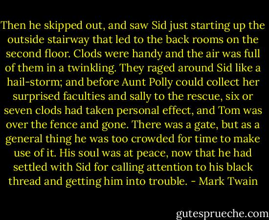 Then he skipped out, and saw Sid just starting up the outside stairway that led to the back rooms on the second floor. Clods were handy and the air was full of them in a twinkling. They raged around Sid like a hail-storm; and before Aunt Polly could collect her surprised faculties and sally to the rescue, six or seven clods had taken personal effect, and Tom was over the fence and gone. There was a gate, but as a general thing he was too crowded for time to make use of it. His soul was at peace, now that he had settled with Sid for calling attention to his black thread and getting him into trouble. - Mark Twain