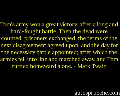 Tom's army won a great victory, after a long and hard-fought battle. Then the dead were counted, prisoners exchanged, the terms of the next disagreement agreed upon, and the day for the necessary battle appointed; after which the armies fell into line and marched away, and Tom turned homeward alone. - Mark Twain