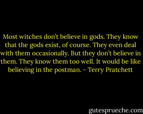 Most witches don’t believe in gods. They know that the gods exist, of course. They even deal with them occasionally. But they don’t believe in them. They know them too well. It would be like believing in the postman. - Terry Pratchett