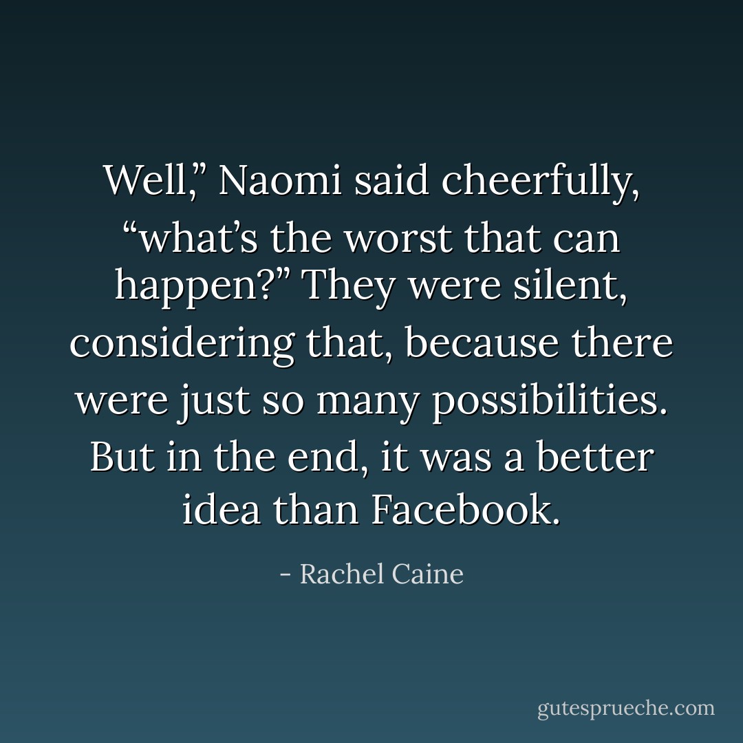 Well,” Naomi said cheerfully, “what’s the worst that can happen?” They were silent, considering that, because there were just so many possibilities. But in the end, it was a better idea than Facebook. - Rachel Caine