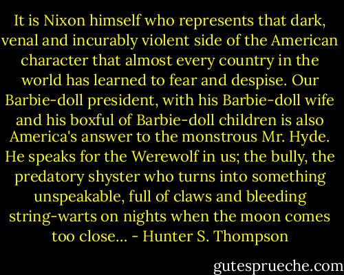 It is Nixon himself who represents that dark, venal and incurably violent side of the American character that almost every country in the world has learned to fear and despise. Our Barbie-doll president, with his Barbie-doll wife and his boxful of Barbie-doll children is also America's answer to the monstrous Mr. Hyde. He speaks for the Werewolf in us; the bully, the predatory shyster who turns into something unspeakable, full of claws and bleeding string-warts on nights when the moon comes too close… - Hunter S. Thompson