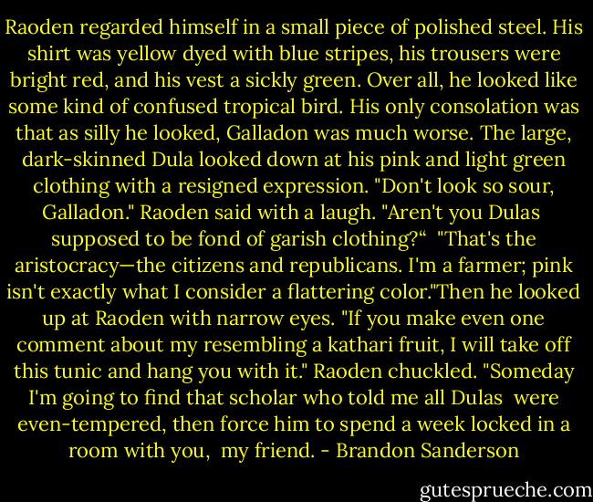 Raoden regarded himself in a small piece of polished steel. His shirt was yellow dyed with blue stripes, his trousers were bright red, and his vest a sickly green. Over all, he looked like some kind of confused tropical bird. His only consolation was that as silly he looked, Galladon was much worse.<br />The large, dark-skinned Dula looked down at his pink and light green clothing with a resigned expression.<br />"Don't look so sour, Galladon." Raoden said with a laugh. "Aren't you Dulas <br />supposed to be fond of garish clothing?“ <br />"That's the aristocracy—the citizens and republicans. I'm a farmer; pink isn't exactly what I consider a flattering color."Then he looked up at Raoden with narrow eyes. "If you make even one comment about my resembling a kathari fruit, I will take off this tunic and hang you with it."<br />Raoden chuckled. "Someday I'm going to find that scholar who told me all Dulas <br />were even-tempered, then force him to spend a week locked in a room with you, <br />my friend. - Brandon Sanderson