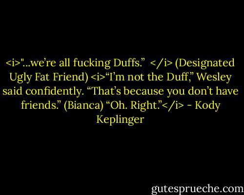 <i>"...we’re all fucking Duffs.” <br /></i> (Designated Ugly Fat Friend)<br /><i>“I’m not the Duff,” Wesley said confidently.<br />“That’s because you don’t have friends.” (Bianca)<br />“Oh. Right.”</i> - Kody Keplinger