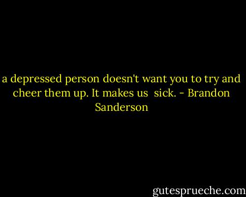 a depressed person doesn't want you to try and cheer them up. It makes us <br />sick. - Brandon Sanderson