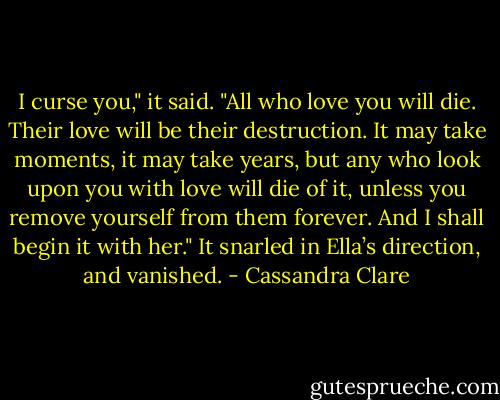 I curse you," it said. "All who love you will die. Their love will be their destruction. It may take moments, it may take years, but any who look upon you with love will die of it, unless you remove yourself from them forever. And I shall begin it with her." It snarled in Ella’s direction, and<br />vanished. - Cassandra Clare