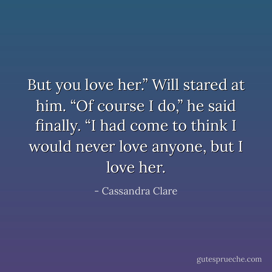 But you love her.”<br />Will stared at him. “Of course I do,” he<br />said finally. “I had come to think I would<br />never love anyone, but I love her. - Cassandra Clare