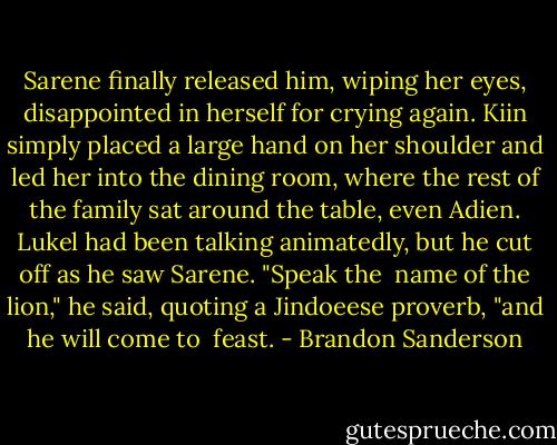 Sarene finally released him, wiping her eyes, disappointed in herself for crying again. Kiin simply placed a large hand on her shoulder and led her into the dining room, where the rest of the family sat around the table, even Adien.<br />Lukel had been talking animatedly, but he cut off as he saw Sarene. "Speak the <br />name of the lion," he said, quoting a Jindoeese proverb, "and he will come to <br />feast. - Brandon Sanderson