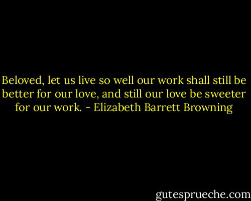 Beloved, let us live so well our work shall still be better for our love, and still our love be sweeter for our work. - Elizabeth Barrett Browning