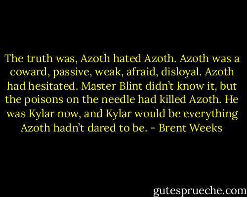 The truth was, Azoth hated Azoth. Azoth was a coward, passive, weak, afraid, disloyal. Azoth had hesitated. Master Blint didn’t know it, but the poisons on the needle had killed Azoth. He was Kylar now, and Kylar would be everything Azoth hadn’t dared to be. - Brent Weeks