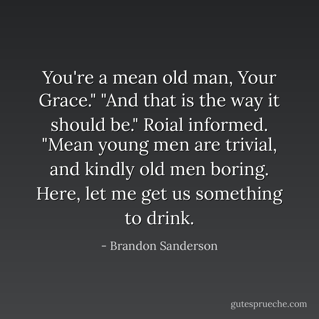 You're a mean old man, Your Grace."<br />"And that is the way it should be." Roial informed. "Mean young men are trivial, and kindly old men boring. Here, let me get us something to drink. - Brandon Sanderson