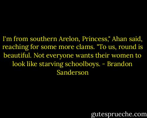 I'm from southern Arelon, Princess," Ahan said, reaching for some more clams. "To us, round is beautiful. Not everyone wants their women to look like starving schoolboys. - Brandon Sanderson