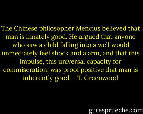The Chinese philosopher Mencius believed that man is innately good. He argued that anyone who saw a child falling into a well would immediately feel shock and alarm, and that this impulse, this universal capacity for commiseration, was proof positive that man is inherently good. - T. Greenwood
