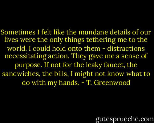 Sometimes I felt like the mundane details of our lives were the only things tethering me to the world. I could hold onto them - distractions necessitating action. They gave me a sense of purpose. If not for the leaky faucet, the sandwiches, the bills, I might not know what to do with my hands. - T. Greenwood