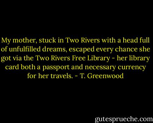 My mother, stuck in Two Rivers with a head full of unfulfilled dreams, escaped every chance she got via the Two Rivers Free Library - her library card both a passport and necessary currency for her travels. - T. Greenwood