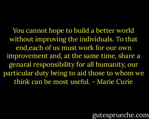 You cannot hope to build a better world without improving the individuals. To that end,each of us must work for our own improvement and, at the same time, share a genaral responsibility for all humanity, our particular duty being to aid those to whom we think can be most useful. - Marie Curie