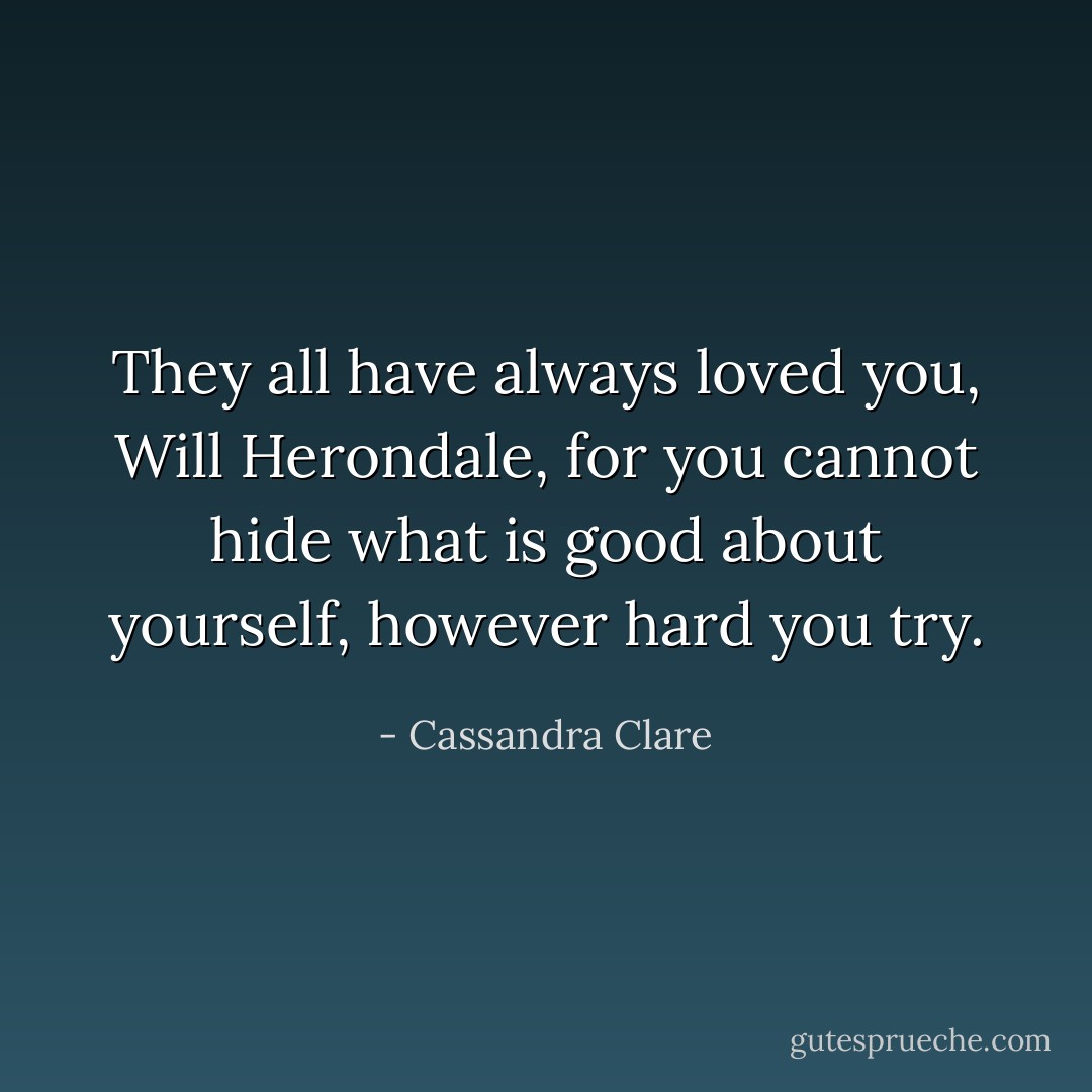 They all have always loved you, Will Herondale, for you cannot hide what is good about yourself, however hard you try. - Cassandra Clare