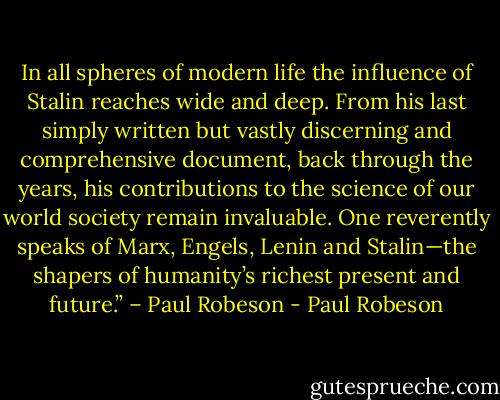 In all spheres of modern life the influence of Stalin reaches wide and deep. From his last simply written but vastly discerning and comprehensive document, back through the years, his contributions to the science of our world society remain invaluable. One reverently speaks of Marx, Engels, Lenin and Stalin—the shapers of humanity’s richest present and future.” – Paul Robeson - Paul Robeson