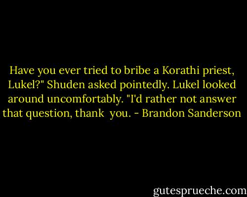 Have you ever tried to bribe a Korathi priest, Lukel?" Shuden asked pointedly.<br />Lukel looked around uncomfortably. "I'd rather not answer that question, thank <br />you. - Brandon Sanderson