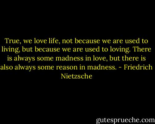 True, we love life, not because we are used to living, but because we are used to loving. There is always some madness in love, but there is also always some reason in madness. - Friedrich Nietzsche