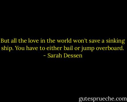 But all the love in the world won't save a sinking ship. You have to either bail or jump overboard. - Sarah Dessen