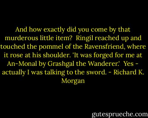 And how exactly did you come by that murderous little item?<br /> Ringil reached up and touched the pommel of the Ravensfriend, where it rose at his shoulder. 'It was forged for me at An-Monal by Grashgal the Wanderer.'<br /> Yes - actually I was talking to the sword. - Richard K. Morgan