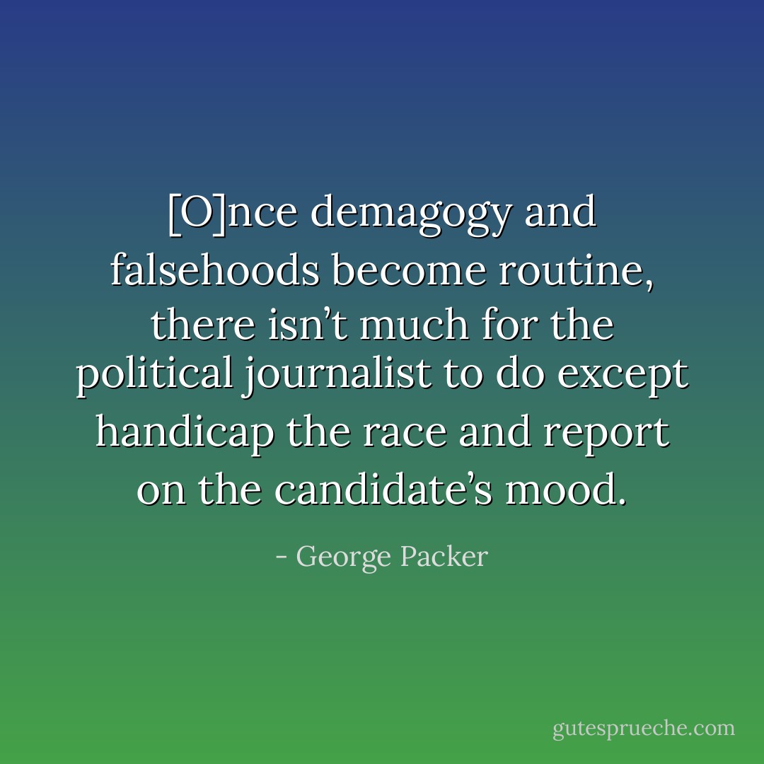 [O]nce demagogy and falsehoods become routine, there isn’t much for the political journalist to do except handicap the race and report on the candidate’s mood. - George Packer