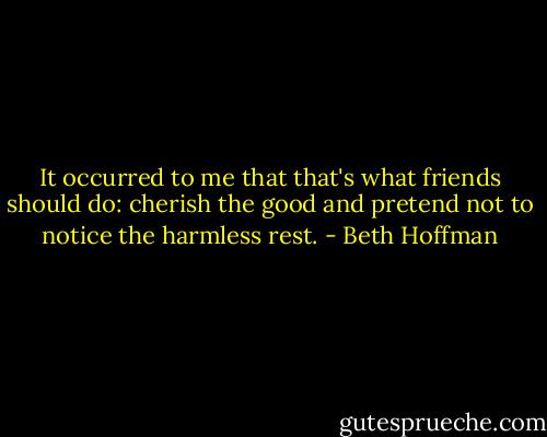 It occurred to me that that's what friends should do: cherish the good and pretend not to notice the harmless rest. - Beth Hoffman