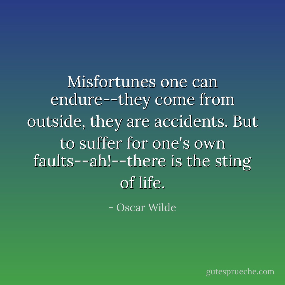 Misfortunes one can endure--they come from outside, they are accidents. But to suffer for one's own faults--ah!--there is the sting of life. - Oscar Wilde