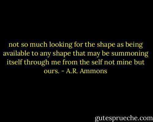 not so much looking for the shape<br />as being available<br />to any shape that may be<br />summoning itself<br />through me<br />from the self not mine but ours. - A.R. Ammons