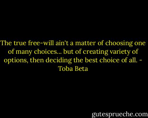 The true free-will ain't a matter of choosing one of many choices...<br />but of creating variety of options, then deciding the best choice of all. - Toba Beta