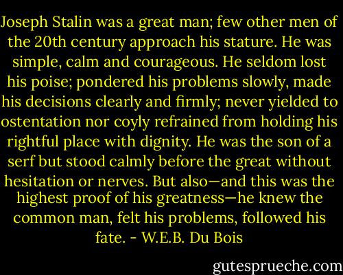 Joseph Stalin was a great man; few other men of the 20th century approach his stature. He was simple, calm and courageous. He seldom lost his poise; pondered his problems slowly, made his decisions clearly and firmly; never yielded to ostentation nor coyly refrained from holding his rightful place with dignity. He was the son of a serf but stood calmly before the great without hesitation or nerves. But also—and this was the highest proof of his greatness—he knew the common man, felt his problems, followed his fate. - W.E.B. Du Bois