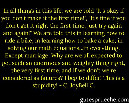 In all things in this life, we are told "It's okay if you don't make it the first time!", "It's fine if you don't get it right the first time, just try again and again!" We are told this in learning how to ride a bike, in learning how to bake a cake, in solving our math equations...in everything. Except marriage. Why are we all expected to get such an enormous and weighty thing right, the very first time, and if we don't we're considered as failures? I beg to differ! This is a stupidity! - C. JoyBell C.