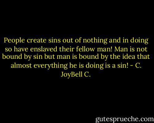 People create sins out of nothing and in doing so have enslaved their fellow man! Man is not bound by sin but man is bound by the idea that almost everything he is doing is a sin! - C. JoyBell C.