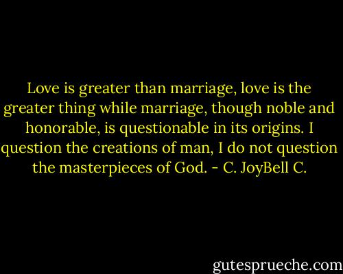 Love is greater than marriage, love is the greater thing while marriage, though noble and honorable, is questionable in its origins. I question the creations of man, I do not question the masterpieces of God. - C. JoyBell C.