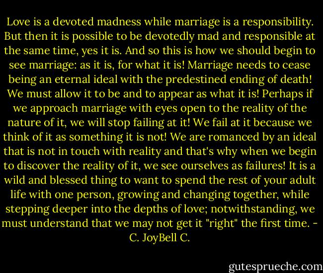 Love is a devoted madness while marriage is a responsibility. But then it is possible to be devotedly mad and responsible at the same time, yes it is. And so this is how we should begin to see marriage: as it is, for what it is! Marriage needs to cease being an eternal ideal with the predestined ending of death! We must allow it to be and to appear as what it is! Perhaps if we approach marriage with eyes open to the reality of the nature of it, we will stop failing at it! We fail at it because we think of it as something it is not! We are romanced by an ideal that is not in touch with reality and that's why when we begin to discover the reality of it, we see ourselves as failures! It is a wild and blessed thing to want to spend the rest of your adult life with one person, growing and changing together, while stepping deeper into the depths of love; notwithstanding, we must understand that we may not get it "right" the first time. - C. JoyBell C.
