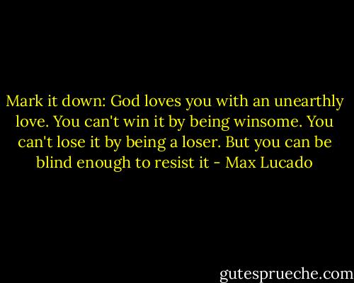 ‎Mark it down: God loves you with an unearthly love. You can't win it by being winsome. You can't lose it by being a loser. But you can be blind enough to resist it - Max Lucado