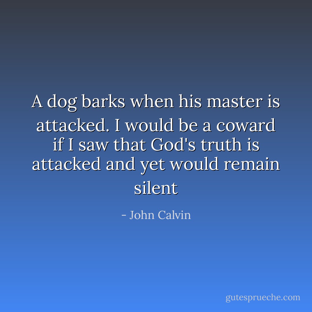 A dog barks when his master is attacked. I would be a coward if I saw that God's truth is attacked and yet would remain silent - John Calvin