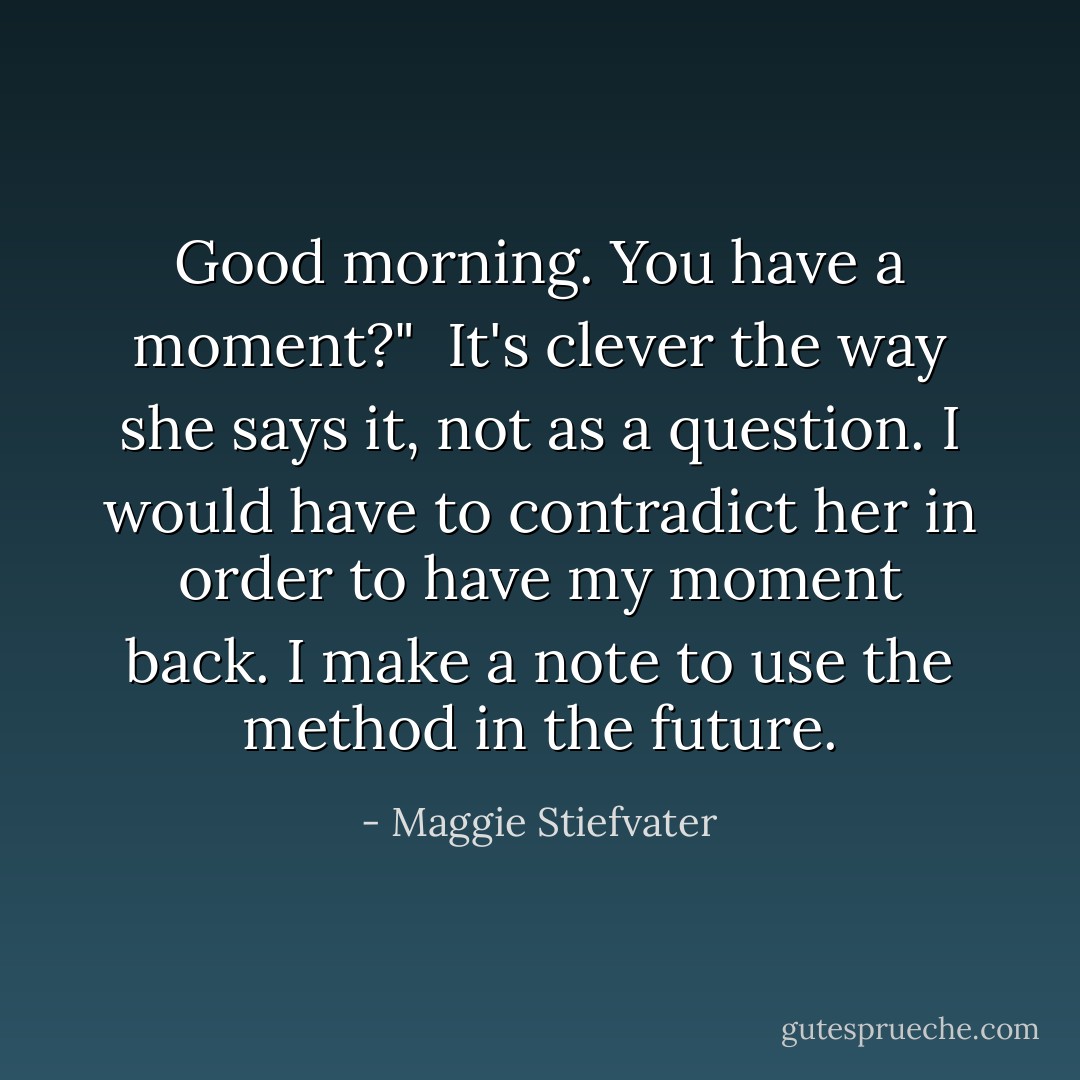 Good morning. You have a moment?"<br /><br />It's clever the way she says it, not as a question. I would have to contradict her in order to have my moment back. I make a note to use the method in the future. - Maggie Stiefvater