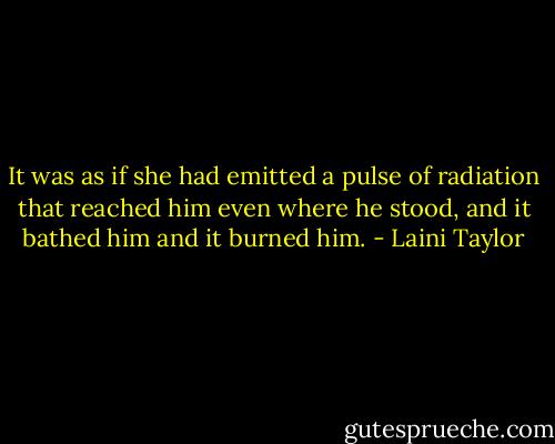It was as if she had emitted a pulse of radiation that reached him even where he stood, and it bathed him and it burned him. - Laini Taylor