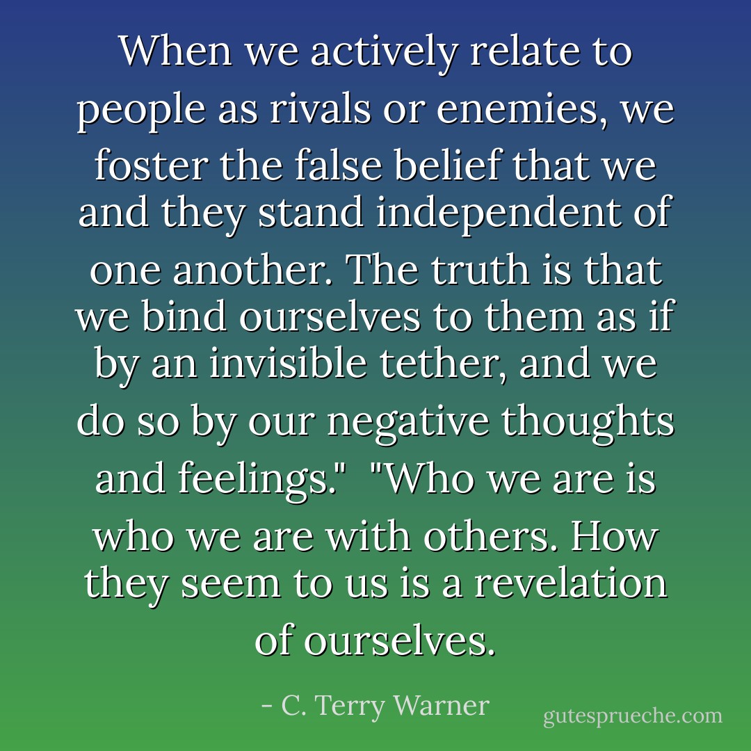 When we actively relate to people as rivals or enemies, we foster the false belief that we and they stand independent of one another. The truth is that we bind ourselves to them as if by an invisible tether, and we do so by our negative thoughts and feelings."<br /><br />"Who we are is who we are with others. How they seem to us is a revelation of ourselves. - C. Terry Warner