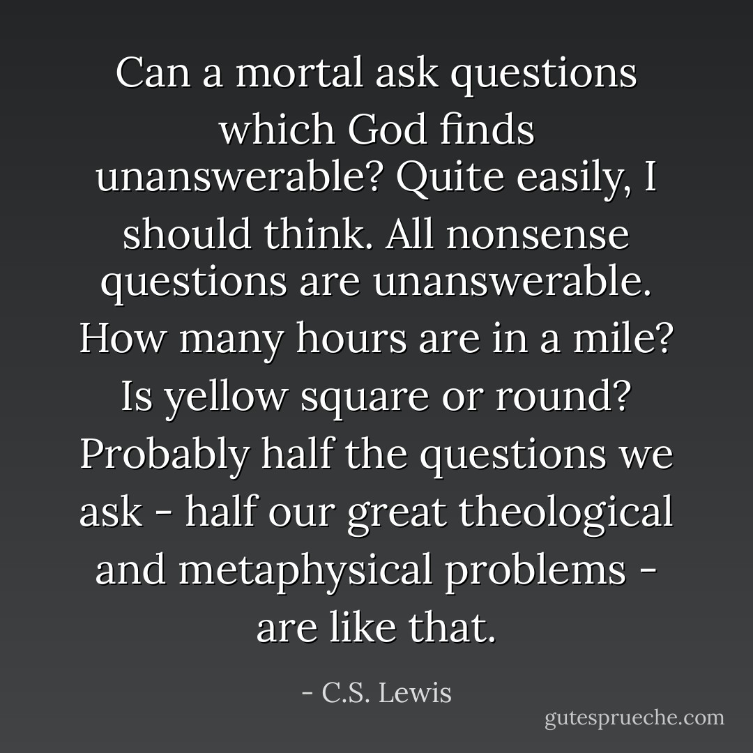 Can a mortal ask questions which God finds unanswerable? Quite easily, I should think. All nonsense questions are unanswerable. How many hours are in a mile? Is yellow square or round? Probably half the questions we ask - half our great theological and metaphysical problems - are like that. - C.S. Lewis