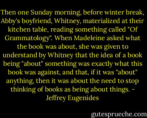 Then one Sunday morning, before winter break, Abby's boyfriend, Whitney, materialized at their kitchen table, reading something called "Of Grammatology". When Madeleine asked what the book was about, she was given to understand by Whitney that the idea of a book being "about" something was exactly what this book was against, and that, if it was "about" anything, then it was about the need to stop thinking of books as being about things. - Jeffrey Eugenides