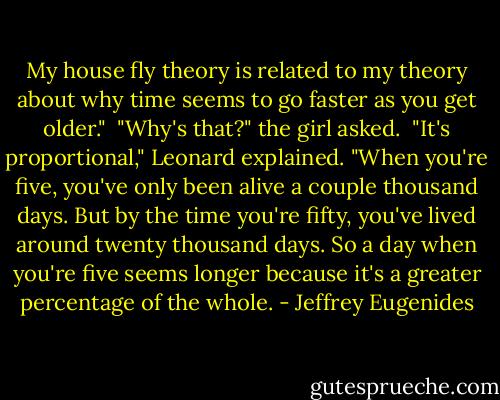 My house fly theory is related to my theory about why time seems to go faster as you get older."<br /><br />"Why's that?" the girl asked.<br /><br />"It's proportional," Leonard explained. "When you're five, you've only been alive a couple thousand days. But by the time you're fifty, you've lived around twenty thousand days. So a day when you're five seems longer because it's a greater percentage of the whole. - Jeffrey Eugenides