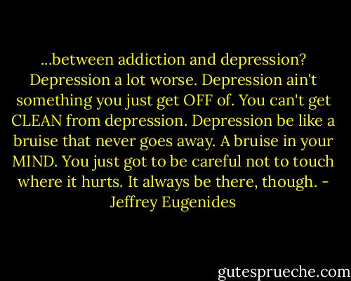 ...between addiction and depression? Depression a lot worse. Depression ain't something you just get OFF of. You can't get CLEAN from depression. Depression be like a bruise that never goes away. A bruise in your MIND. You just got to be careful not to touch where it hurts. It always be there, though. - Jeffrey Eugenides