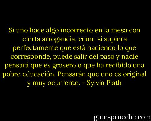 Si uno hace algo incorrecto en la mesa con cierta arrogancia, como si supiera perfectamente que está haciendo lo que corresponde, puede salir del paso y nadie pensará que es grosero o que ha recibido una pobre educación. Pensarán que uno es original y muy ocurrente. - Sylvia Plath