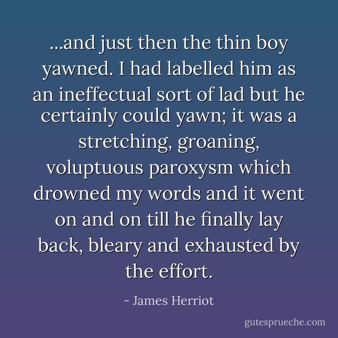 ...and just then the thin boy yawned. I had labelled him as an ineffectual sort of lad but he certainly could yawn; it was a stretching, groaning, voluptuous paroxysm which drowned my words and it went on and on till he finally lay back, bleary and exhausted by the effort. - James Herriot
