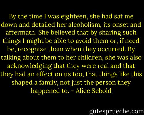 By the time I was eighteen, she had sat me down and detailed her alcoholism, its onset and aftermath. She believed that by sharing such things I might be able to avoid them or, if need be, recognize them when they occurred. By talking about them to her children, she was also acknowledging that they were real and that they had an effect on us too, that things like this shaped a family, not just the person they happened to. - Alice Sebold