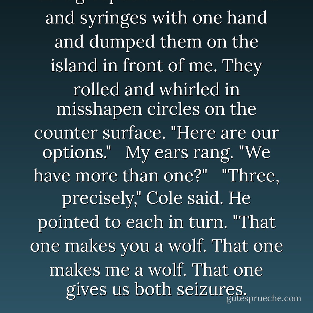 Cole grasped a handful of vials and syringes with one hand and dumped them on the island in front of me. They rolled and whirled in misshapen circles on the counter surface. "Here are our options."<br /><br /> My ears rang. "We have more than one?"<br /><br /> "Three, precisely," Cole said. He pointed to each in turn. "That one makes you a wolf. That one makes me a wolf. That one gives us both seizures. - Maggie Stiefvater